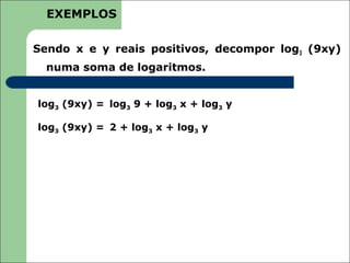 EXEMPLOS

Sendo x e y reais positivos, decompor log3 (9xy)
  numa soma de logaritmos.


log3 (9xy) = log3 9 + log3 x + log3 y

log3 (9xy) = 2 + log3 x + log3 y
 