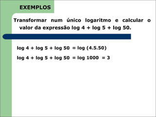 EXEMPLOS

Transformar num único logaritmo e calcular o
  valor da expressão log 4 + log 5 + log 50.



 log 4 + log 5 + log 50 = log (4.5.50)

 log 4 + log 5 + log 50 = log 1000 = 3
 