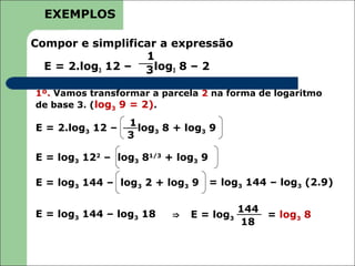 EXEMPLOS

Compor e simplificar a expressão
                  1
  E = 2.log3 12 – 3 log3 8 – 2

1º. Vamos transformar a parcela 2 na forma de logaritmo
de base 3. (log3 9 = 2).

                  1
E = 2.log3 12 –     log3 8 + log3 9
                  3

E = log3 122 – log3 81/3 + log3 9

E = log3 144 – log3 2 + log3 9      = log3 144 – log3 (2.9)

                                         144
E = log3 144 – log3 18    ⇒   E = log3       = log3 8
                                         18
 