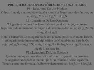 PROPRIEDADES OPERATÓRIAS DOS LOGARITMOS
P1 - Logaritmo De Um Produto
O logaritmo de um produto é igual a soma dos logaritmos dos fatores, ou
seja:logb
(M.N) = logb
M + logb
N
P2 - Logaritmo De Um Quociente
O logaritmo de uma fração ordinária é igual a diferença entre os
logaritmos do numerador da fração e do denominador, ou seja:logb
(M/N)
= logb
M - logb
N
Nota: Chamamos de cologaritmo de um número positivo N numa base b,
ao logaritmo do inverso multiplicativo de N, também na base b. Ou
seja: cologb
N = logb
(1/N) = logb
1 - logb
N = 0 - logb
N = - logb
N. (menos
log de N na base b).
P3 - Logaritmo De Uma Potência
Quando um logaritmo estiver elevado a um expoente, na próxima
passagem esse expoente irá multiplicar o resultado desse logaritmo.
Temos a seguinte fórmula, facilmente demonstrável: logb
Mk
= k.logb
M.
 