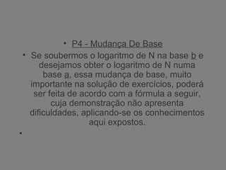 • P4 - Mudança De Base
• Se soubermos o logaritmo de N na base b e
desejamos obter o logaritmo de N numa
base a, essa mudança de base, muito
importante na solução de exercícios, poderá
ser feita de acordo com a fórmula a seguir,
cuja demonstração não apresenta
dificuldades, aplicando-se os conhecimentos
aqui expostos.
•
 