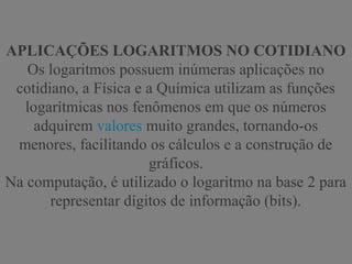 APLICAÇÕES LOGARITMOS NO COTIDIANO
Os logaritmos possuem inúmeras aplicações no
cotidiano, a Física e a Química utilizam as funções
logarítmicas nos fenômenos em que os números
adquirem valores muito grandes, tornando-os
menores, facilitando os cálculos e a construção de
gráficos.
Na computação, é utilizado o logaritmo na base 2 para
representar dígitos de informação (bits).
 