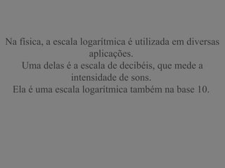 Na física, a escala logarítmica é utilizada em diversas
aplicações.
Uma delas é a escala de decibéis, que mede a
intensidade de sons.
Ela é uma escala logarítmica também na base 10.
 