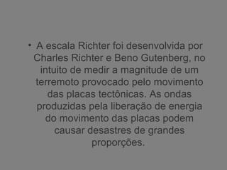 • A escala Richter foi desenvolvida por
Charles Richter e Beno Gutenberg, no
intuito de medir a magnitude de um
terremoto provocado pelo movimento
das placas tectônicas. As ondas
produzidas pela liberação de energia
do movimento das placas podem
causar desastres de grandes
proporções.
 