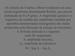 Os estudos de Charles e Beno resultaram em uma
escala logarítmica denominada Richter, que possui
pontuação de 0 a 9 graus. A magnitude (graus) é o
logaritmo da medida das amplitudes (medida por
aparelhos denominados sismógrafos) das ondas
produzidas pela liberação de energia do terremoto.
A fórmula utilizada é a seguinte:
onde M: magnitude;
A: amplitude máxima;
A0
: amplitude de referência.
M = log A – log A0
 
