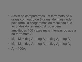 • Assim se compararmos um terremoto de 6
graus com outro de 8 graus, de magnitude,
pela formula chegaremos ao resultado que
as ondas do terremoto A2
possuem
amplitudes 100 vezes mais intensas do que a
do terremoto A1:
• M1
– M2
= (log A1
– log A0
) – (log A2
– log A0
)
• M1
– M2
= (log A1
– log A0
) – (log A2
– log A0)
• A2
= 100A1
 