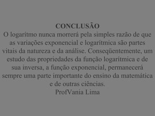CONCLUSÃO
O logarítmo nunca morrerá pela simples razão de que
as variações exponencial e logarítmica são partes
vitais da natureza e da análise. Conseqüentemente, um
estudo das propriedades da função logarítmica e de
sua inversa, a função exponencial, permanecerá
sempre uma parte importante do ensino da matemática
e de outras ciências.
ProfVania Lima
 