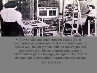 • A invenção dos logaritmos no século XVI é
comparável ao aparecimento dos computadores no
século XX - foi um grande salto na realização das
operações aritméticas e representou para a
astronomia e para a navegação algo muito próximo
do que hoje o computador representa para essas
mesmas áreas.
 