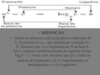 • DEFINIÇÃO
• Dados os números reais b (positivo e diferente de
1), N (positivo) e x , que satisfaçam a relação bx
=
N, dizemos que x é o logaritmo de N na base b.
Isto é expresso simbolicamente da seguinte forma:
logb
N = x. Neste caso, dizemos que b é a base do
sistema de logaritmos, N é o logaritmando ou
antilogaritmo e x é o logaritmo.
 