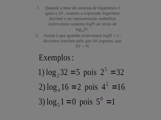 1. Quando a base do sistema de logaritmos é
igual a 10 , usamos a expressão logaritmo
decimal e na representação simbólica
escrevemos somente logN ao invés de
log10
N.
2. Assim é que quando escrevemos logN = x ,
devemos concluir pelo que foi exposto, que
10x
= N.
 