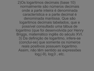 2)Os logaritmos decimais (base 10)
normalmente são números decimais
onde a parte inteira é denominada
característica e a parte decimal é
denominada mantissa. Que são
logaritmos decimais tabelados, que e
possível consultado uma tábua de
logaritmo (que foi desenvolvida por Henry
Briggs, matemático inglês do século XVI.
3) Da definição de logaritmo, infere-se
(conclui-se) que somente os números
reais positivos possuem logaritmo.
Assim, não têm sentido as expressões
log3
(-9), log2
0 , etc.
 