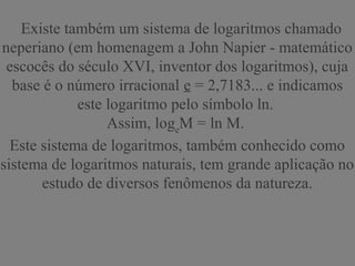 Existe também um sistema de logaritmos chamado
neperiano (em homenagem a John Napier - matemático
escocês do século XVI, inventor dos logaritmos), cuja
base é o número irracional e = 2,7183... e indicamos
este logaritmo pelo símbolo ln.
Assim, loge
M = ln M.
Este sistema de logaritmos, também conhecido como
sistema de logaritmos naturais, tem grande aplicação no
estudo de diversos fenômenos da natureza.
 