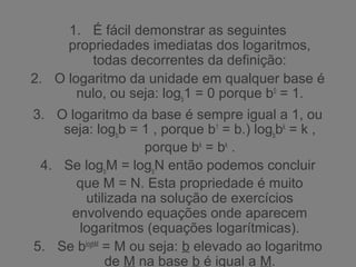 1. É fácil demonstrar as seguintes
propriedades imediatas dos logaritmos,
todas decorrentes da definição:
2. O logaritmo da unidade em qualquer base é
nulo, ou seja: logb
1 = 0 porque b0
= 1.
3. O logaritmo da base é sempre igual a 1, ou
seja: logb
b = 1 , porque b1
= b.) logb
bk
= k ,
porque bk
= bk
.
4. Se logb
M = logb
N então podemos concluir
que M = N. Esta propriedade é muito
utilizada na solução de exercícios
envolvendo equações onde aparecem
logaritmos (equações logarítmicas).
5. Se blogbM
= M ou seja: b elevado ao logaritmo
de M na base b é igual a M.
 