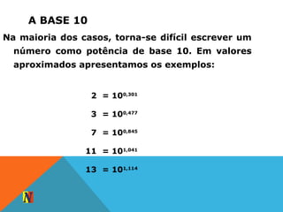A BASE 10
2 = 100,301
3 = 100,477
7 = 100,845
11 = 101,041
13 = 101,114
Na maioria dos casos, torna-se difícil escrever um
número como potência de base 10. Em valores
aproximados apresentamos os exemplos:
 