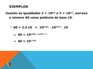 EXEMPLOS
Usando as igualdades 2 = 100,301
e 3 = 100,477
, escreva
o número 60 como potência de base 10.
 60 = 2.3.10 = 100,301
. 100,477
. 10
⇒ 60 = 100,301 + 0,477 + 1
⇒ 60 = 101,778
 
