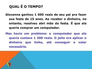 QUAL É O TEMPO?
Giovanna ganhou 1 000 reais de seu pai pra fazer
sua festa de 15 anos. Ao receber o dinheiro, no
entanto, resolveu abri mão da festa. É que ela
queria comprar um computador.
Mas havia um problema: o computador que ela
queria custava 1 500 reais. O jeito era aplicar o
dinheiro que tinha, até conseguir o valor
necessário.
 