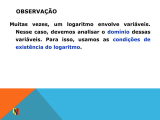 OBSERVAÇÃO
Muitas vezes, um logaritmo envolve variáveis.
Nesse caso, devemos analisar o domínio dessas
variáveis. Para isso, usamos as condições de
existência do logaritmo.
 