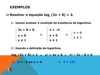 EXEMPLOS
 Resolver a equação logx (2x + 8) = 2.
1o
. Vamos analisar a condição de existência do logaritmo.
2x + 8 > 0
x > 0
x ≠ 1
⇒
x > –4
x > 0
x ≠ 1
⇒
x > 0
x ≠ 1
2o
. Usando a definição de logaritmo.
logx (2x + 8) = 2 ⇒ x2
= 2x + 8 ⇒ x2
– 2x – 8 = 0
⇒ x = –2 ou x = 4. ⇒ S = {4}
 