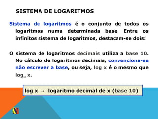 SISTEMA DE LOGARITMOS
Sistema de logaritmos é o conjunto de todos os
logaritmos numa determinada base. Entre os
infinitos sistema de logaritmos, destacam-se dois:
O sistema de logaritmos decimais utiliza a base 10.
No cálculo de logaritmos decimais, convenciona-se
não escrever a base, ou seja, log x é o mesmo que
log10 x.
log x logaritmo decimal de x (→ base 10)
 