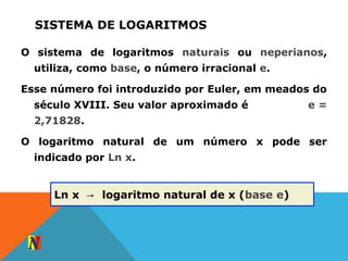 SISTEMA DE LOGARITMOS
O sistema de logaritmos naturais ou neperianos,
utiliza, como base, o número irracional e.
Esse número foi introduzido por Euler, em meados do
século XVIII. Seu valor aproximado é e =
2,71828.
O logaritmo natural de um número x pode ser
indicado por Ln x.
Ln x logaritmo natural de x (→ base e)
 
