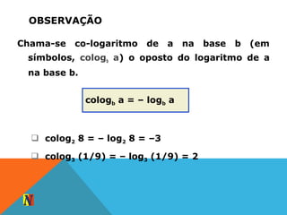 OBSERVAÇÃO
Chama-se co-logaritmo de a na base b (em
símbolos, cologb a) o oposto do logaritmo de a
na base b.
cologb a = – logb a
 colog2 8 = – log2 8 = –3
 colog3 (1/9) = – log3 (1/9) = 2
 