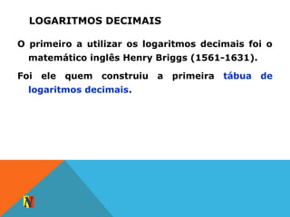 LOGARITMOS DECIMAIS
O primeiro a utilizar os logaritmos decimais foi o
matemático inglês Henry Briggs (1561-1631).
Foi ele quem construiu a primeira tábua de
logaritmos decimais.
 