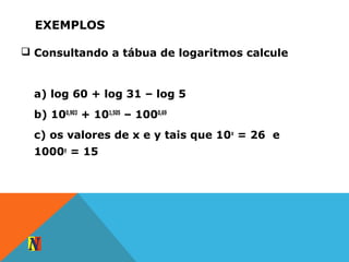EXEMPLOS
 Consultando a tábua de logaritmos calcule
a) log 60 + log 31 – log 5
b) 100,903
+ 101,505
– 1000,69
c) os valores de x e y tais que 10x
= 26 e
1000y
= 15
 