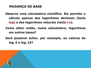 MUDANÇA DE BASE
Observe uma calculadora científica. Ela permite o
cálculo apenas dos logaritmos decimais (tecla
log) e dos logaritmos naturais (tecla Ln).
Como obter então, numa calculadora, logaritmos
em outras bases?
Será possível achar, por exemplo, os valores de
log3 5 e log7 23?
 