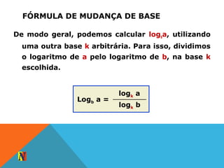 FÓRMULA DE MUDANÇA DE BASE
De modo geral, podemos calcular logba, utilizando
uma outra base k arbitrária. Para isso, dividimos
o logaritmo de a pelo logaritmo de b, na base k
escolhida.
logk a
logk b
Logb a =
 