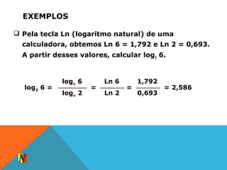 EXEMPLOS
 Pela tecla Ln (logaritmo natural) de uma
calculadora, obtemos Ln 6 = 1,792 e Ln 2 = 0,693.
A partir desses valores, calcular log2 6.
loge 6
loge 2
log2 6 =
Ln 6
Ln 2
=
1,792
0,693
= = 2,586
 
