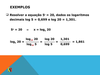 EXEMPLOS
 Resolver a equação 5x
= 20, dados os logaritmos
decimais log 5 = 0,699 e log 20 = 1,301.
5x
= 20 ⇒ x = log5 20
log10 20
log10 5
log5 20 =
log 20
log 5
=
1,301
0,699
= = 1,861
 