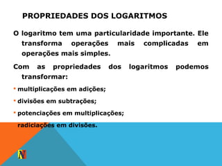 PROPRIEDADES DOS LOGARITMOS
O logaritmo tem uma particularidade importante. Ele
transforma operações mais complicadas em
operações mais simples.
Com as propriedades dos logaritmos podemos
transformar:
 multiplicações em adições;
 divisões em subtrações;
 potenciações em multiplicações;
 radiciações em divisões.
 