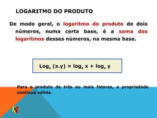 LOGARITMO DO PRODUTO
De modo geral, o logaritmo do produto de dois
números, numa certa base, é a soma dos
logaritmos desses números, na mesma base.
Loga (x.y) = loga x + loga y
Para o produto de três ou mais fatores, a propriedade
continua válida.
 
