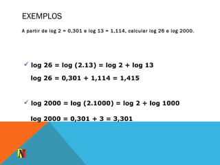 EXEMPLOS
A partir de log 2 = 0,301 e log 13 = 1,114, calcular log 26 e log 2000.
 log 26 = log (2.13) = log 2 + log 13
log 26 = 0,301 + 1,114 = 1,415
 log 2000 = log (2.1000) = log 2 + log 1000
log 2000 = 0,301 + 3 = 3,301
 