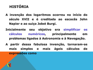 HISTÓRIA
A invenção dos logaritmos ocorreu no início do
século XVII e é creditada ao escocês John
Napier e ao suiço Jobst Burgi.
Inicialmente seu objetivo era simplificar os
cálculos numéricos, principalmente em
problemas ligados à Astronomia e à Navegação.
A partir dessa fabulosa invenção, tornaram-se
mais simples e mais ágeis cálculos de
expressões como
 