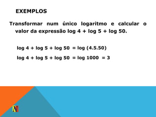 EXEMPLOS
Transformar num único logaritmo e calcular o
valor da expressão log 4 + log 5 + log 50.
log 4 + log 5 + log 50 = log (4.5.50)
log 4 + log 5 + log 50 = log 1000 = 3
 