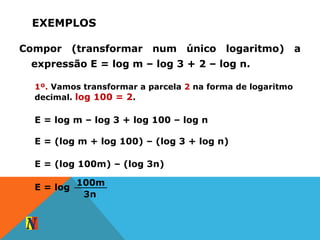 EXEMPLOS
Compor (transformar num único logaritmo) a
expressão E = log m – log 3 + 2 – log n.
1º. Vamos transformar a parcela 2 na forma de logaritmo
decimal. log 100 = 2.
E = log m – log 3 + log 100 – log n
E = (log m + log 100) – (log 3 + log n)
E = (log 100m) – (log 3n)
E = log
100m
3n
 