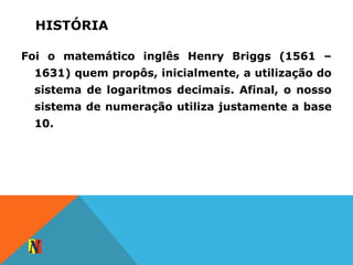 HISTÓRIA
Foi o matemático inglês Henry Briggs (1561 –
1631) quem propôs, inicialmente, a utilização do
sistema de logaritmos decimais. Afinal, o nosso
sistema de numeração utiliza justamente a base
10.
 