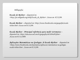 Escala de Richter  – disponível em <http://pt.wikipedia.org/wiki/Escala_de_Richter>  Acesso em  07/12/09. Escala Richter  – disponível em <http://www.brasilescola.com/geografia/escala-richter.htm> Acesso em 07/12/09. Escala Richter - Principal referência para medir terremotos  – disponível em <http://educacao.uol.com.br/geografia/ult1694u99.jhtm>  Acesso em 07/12/2009. Aplicações Matemáticas na Geologia: A Escala Richter  - disponível em <http://www.brasilescola.com/matematica/aplicacoes-matematicas-na-geologia-escala-richter.htm>  Acesso em 07/12/09. Bibliografia: 
