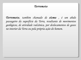 Terremoto Terremoto , também chamado de  sísmo  , é um abalo passageiro da superfície da Terra, resultante de movimentos geológicos, de atividade vulcânica, por deslocamentos de gases no interior da Terra ou pela própria ação do homem.  