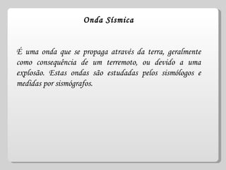 Onda Sísmica É uma onda que se propaga através da terra, geralmente como consequência de um terremoto, ou devido a uma explosão. Estas ondas são estudadas pelos sismólogos e medidas por sismógrafos. 