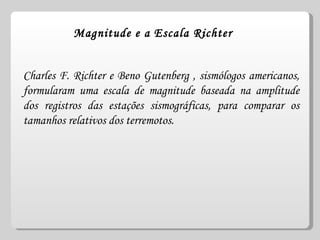 Magnitude e a Escala Richter Charles F. Richter e Beno Gutenberg , sismólogos americanos, formularam uma escala de magnitude baseada na amplitude dos registros das estações sismográficas, para comparar os tamanhos relativos dos terremotos. 
