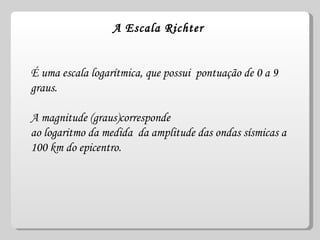 A  Escala Richter   É uma escala logarítmica, que possui  pontuação de 0 a 9 graus. A magnitude (graus)corresponde ao logaritmo da medida  da amplitude das ondas sísmicas a 100 km do epicentro. 