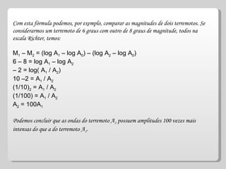 Com esta fórmula podemos, por exemplo, comparar as magnitudes de dois terremotos. Se considerarmos um terremoto de 6 graus com outro de 8 graus de magnitude, todos na escala Richter, temos:  M 1  – M 2  = (log A 1  – log A 0 ) – (log A 2  – log A 0 )  6 – 8 = log A 1  – log A 2   – 2 = log( A 1  / A 2 )  10 –2 = A 1  / A 2   (1/10) 2  = A 1  / A 2   (1/100) = A 1  / A 2   A 2  = 100A 1   Podemos concluir que as ondas do terremoto A 2  possuem amplitudes 100 vezes mais intensas do que a do terremoto A 1 .  