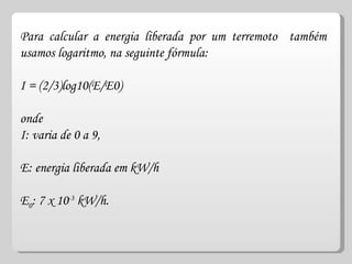 Para calcular a energia liberada por um terremoto  também usamos logaritmo, na seguinte fórmula: I = (2/3)log10(E/E0) onde  I: varia de 0 a 9, E: energia liberada em kW/h  E 0 : 7 x 10 -3  kW/h.  