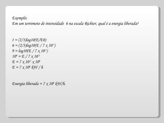 Exemplo: Em um terremoto de intensidade  6 na escala Richter, qual é a energia liberada? I = (2/3)log10(E/E0) 6 = (2/3)log10(E / 7 x 10 -3 )  9 = log10(E / 7 x 10 -3 )  10 9  = E / 7 x 10 -3   E = 7 x 10 -3  x 10 9   E = 7 x 10 6  kW / h  Energia liberada = 7 x 10 6  kW/h.  