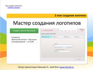 Мастер создания логотипов
2 этап создания логотипа
Как создать логотип в
сервисе logaster
Автор презентации Иванова Н., мой блог www.mycrib.ru
Стоимость:
Маленький логотип – бесплатно
полноразмерный — от $9.99
 