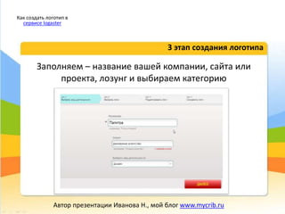 Заполняем – название вашей компании, сайта или
проекта, лозунг и выбираем категорию
3 этап создания логотипа
Как создать логотип в
сервисе logaster
Автор презентации Иванова Н., мой блог www.mycrib.ru
 