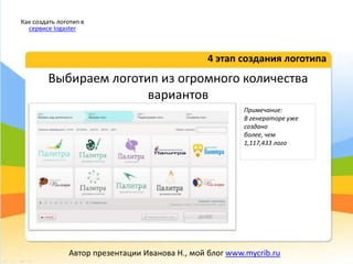 Выбираем логотип из огромного количества
вариантов
4 этап создания логотипа
Как создать логотип в
сервисе logaster
Автор презентации Иванова Н., мой блог www.mycrib.ru
Примечание:
В генераторе уже
создано
более, чем
1,117,433 лого
 
