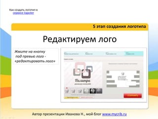 Редактируем лого
5 этап создания логотипа
Как создать логотип в
сервисе logaster
Автор презентации Иванова Н., мой блог www.mycrib.ru
Жмите на кнопку
под превью лого -
«редактировать лого»
 
